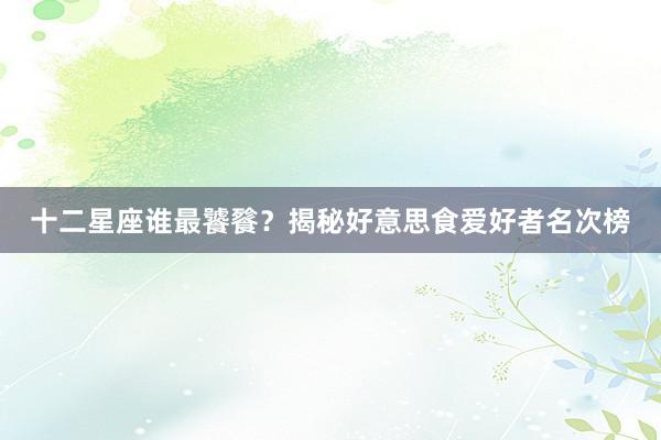 十二星座谁最饕餮?揭秘好意思食爱好者名次榜