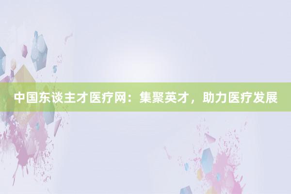 中国东谈主才医疗网：集聚英才，助力医疗发展